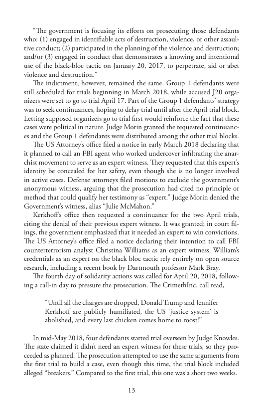 “The government is focusing its efforts on prosccuting those defendants who: (1) engaged in identifiable acts of destruction, violence, or other assaul- tive conduct; (2) participated in the planning of the violence and destruction; and/or (3) engaged in conduct that demonstrates a knowing and intentional use of the black-bloc tactic on January 20, 2017, to perpetrate, aid or abet violence and destruction.”  The indictment, however, remained the same. Group 1 defendants were sill scheduled for trials beginning in March 2018, while accused J20 orga- nizers were set to go to trial April 17. Part of the Group 1 defendans’ strategy was to seck continuances, hoping to delay trial uncil after the Apriltral block. Letting supposed organizers go to tial first would reinforce the fact that these cases were political in nature. Judge Morin granted the requested continuanc- esand the Group 1 defendants were distributed among the other tial blocks.  The US Attorney’s office iled a notice in carly March 2018 declaring that it planned to call an FBI agent who worked undercover infilirating the anar- chist movement to serve as an expert witness. They requested that this expert’s identity be concealed for her safety, even though she is no longer involved in active cases. Defense attorneys filed motions to exclude the government’s anonymous witness, arguing that the prosecution had cited no principle or method that could qualify her testimony as “expert.” Judge Morin denied the Government’s witness, alias “Julie McMahon.”  Kerkhoffs office then requested a continuance for the two April tials, citing the denial of their previous expert witness. It was granted; in court fil- ings, the government emphasized that it needed an expert to win convictions. The US Attorney’s office filed a notice declaring their intention to call FBI counterterrorism analyst Christina Williams as an expert witness. Williams credentials as an expert on the black bloc tactic rely entirely on open source. rescarch, including a recent book by Dartmouth professor Mark Bray.  The fourth day of solidarity actions was called for April 20, 2018, follow- ing a call-in day to pressure the prosecution. The Crimethlnc. call read,  “Unilallthe charges are dropped, Donald Trump and Jennifer Kerkhoff are publicly humiliated, the US ‘justice system’ is abolished, and every last chicken comes home o roost!”  In mid-May 2018, four defendants started trial overseen by Judge Knowles. The stae claimed it didn’t need an expert witness for these trials, so they pro- ceeded as planned. The prosecution attempted to use the same arguments from the frst trial to build a case, even though this time, the tial block included alleged “breakers.” Compared to the first trial, this one was a short two weeks  13 